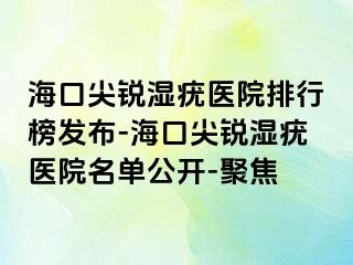 海口尖锐湿疣医院排行榜发布-海口尖锐湿疣医院名单公开-聚焦