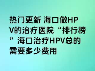 热门更新 海口做HPV的治疗医院“排行榜”海口治疗HPV总的需要多少费用