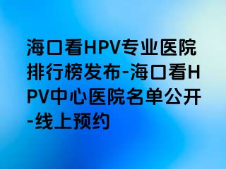 海口看HPV专业医院排行榜发布-海口看HPV中心医院名单公开-线上预约