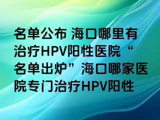 名单公布 海口哪里有治疗HPV阳性医院“名单出炉”海口哪家医院专门治疗HPV阳性