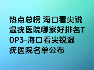 热点总榜 海口看尖锐湿疣医院哪家好排名TOP3-海口看尖锐湿疣医院名单公布