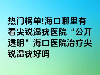 热门榜单!海口哪里有看尖锐湿疣医院“公开透明”海口医院治疗尖锐湿疣好吗