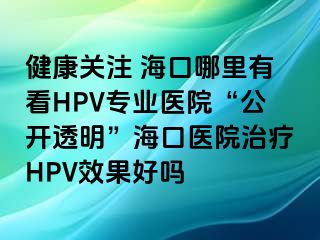 健康关注 海口哪里有看HPV专业医院“公开透明”海口医院治疗HPV效果好吗