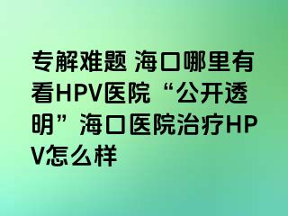 专解难题 海口哪里有看HPV医院“公开透明”海口医院治疗HPV怎么样