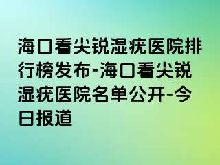 海口看尖锐湿疣医院排行榜发布-海口看尖锐湿疣医院名单公开-今日报道