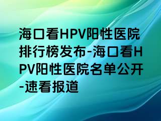 海口看HPV阳性医院排行榜发布-海口看HPV阳性医院名单公开-速看报道