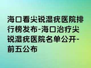 海口看尖锐湿疣医院排行榜发布-海口治疗尖锐湿疣医院名单公开-前五公布