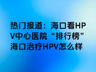 热门报道：海口看HPV中心医院“排行榜”海口治疗HPV怎么样