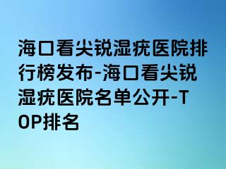 海口看尖锐湿疣医院排行榜发布-海口看尖锐湿疣医院名单公开-TOP排名