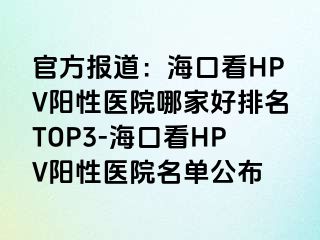 官方报道：海口看HPV阳性医院哪家好排名TOP3-海口看HPV阳性医院名单公布