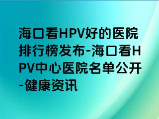 海口看HPV好的医院排行榜发布-海口看HPV中心医院名单公开-健康资讯