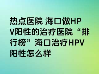 热点医院 海口做HPV阳性的治疗医院“排行榜”海口治疗HPV阳性怎么样