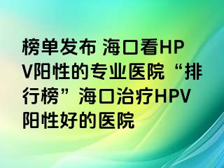 榜单发布 海口看HPV阳性的专业医院“排行榜”海口治疗HPV阳性好的医院