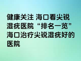 健康关注 海口看尖锐湿疣医院“排名一览”海口治疗尖锐湿疣好的医院