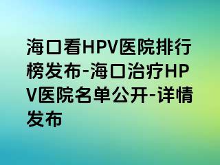 海口看HPV医院排行榜发布-海口治疗HPV医院名单公开-详情发布