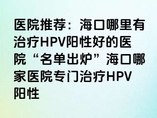 医院推荐：海口哪里有治疗HPV阳性好的医院“名单出炉”海口哪家医院专门治疗HPV阳性