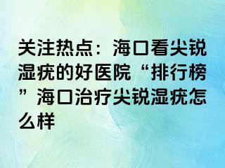 关注热点：海口看尖锐湿疣的好医院“排行榜”海口治疗尖锐湿疣怎么样