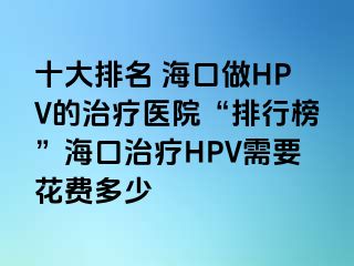 十大排名 海口做HPV的治疗医院“排行榜”海口治疗HPV需要花费多少