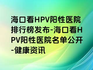 海口看HPV阳性医院排行榜发布-海口看HPV阳性医院名单公开-健康资讯