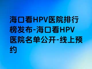 海口看HPV医院排行榜发布-海口看HPV医院名单公开-线上预约