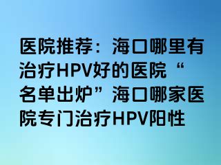 医院推荐：海口哪里有治疗HPV好的医院“名单出炉”海口哪家医院专门治疗HPV阳性