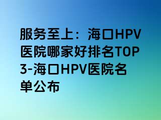 服务至上：海口HPV医院哪家好排名TOP3-海口HPV医院名单公布