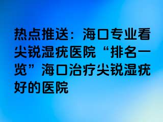 热点推送：海口专业看尖锐湿疣医院“排名一览”海口治疗尖锐湿疣好的医院