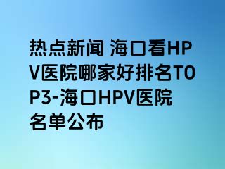 热点新闻 海口看HPV医院哪家好排名TOP3-海口HPV医院名单公布