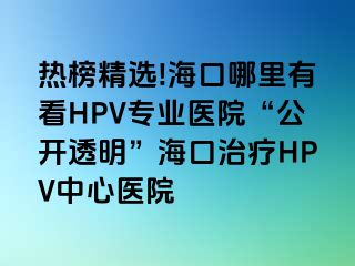 热榜精选!海口哪里有看HPV专业医院“公开透明”海口治疗HPV中心医院