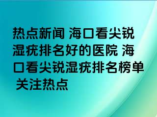 热点新闻 海口看尖锐湿疣排名好的医院 海口看尖锐湿疣排名榜单 关注热点