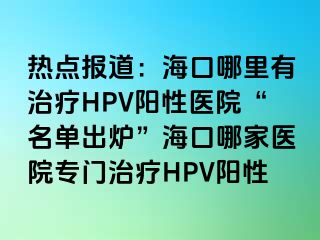 热点报道：海口哪里有治疗HPV阳性医院“名单出炉”海口哪家医院专门治疗HPV阳性