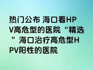 热门公布 海口看HPV高危型的医院“精选 ”海口治疗高危型HPV阳性的医院