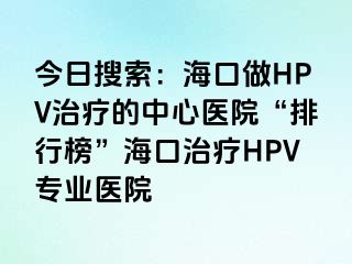 今日搜索：海口做HPV治疗的中心医院“排行榜”海口治疗HPV专业医院