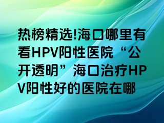 热榜精选!海口哪里有看HPV阳性医院“公开透明”海口治疗HPV阳性好的医院在哪