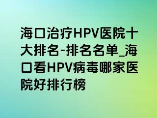 海口治疗HPV医院十大排名-排名名单_海口看HPV病毒哪家医院好排行榜