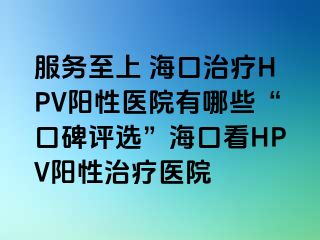 服务至上 海口治疗HPV阳性医院有哪些“口碑评选”海口看HPV阳性治疗医院