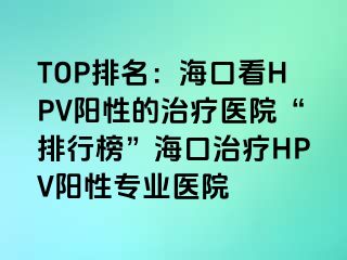 TOP排名：海口看HPV阳性的治疗医院“排行榜”海口治疗HPV阳性专业医院