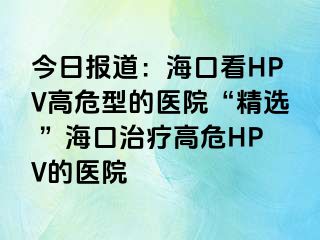 今日报道：海口看HPV高危型的医院“精选 ”海口治疗高危HPV的医院