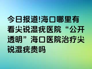 今日报道!海口哪里有看尖锐湿疣医院“公开透明”海口医院治疗尖锐湿疣贵吗