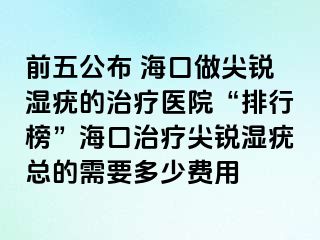 前五公布 海口做尖锐湿疣的治疗医院“排行榜”海口治疗尖锐湿疣总的需要多少费用