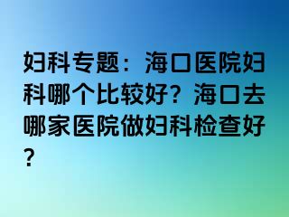 妇科专题：海口医院妇科哪个比较好？海口去哪家医院做妇科检查好？