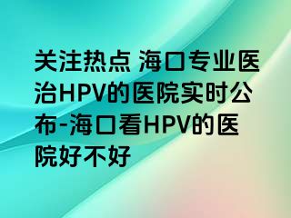 关注热点 海口专业医治HPV的医院实时公布-海口看HPV的医院好不好