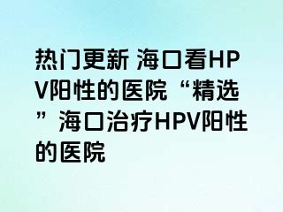 热门更新 海口看HPV阳性的医院“精选 ”海口治疗HPV阳性的医院