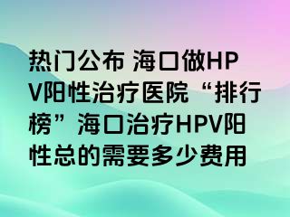 热门公布 海口做HPV阳性治疗医院“排行榜”海口治疗HPV阳性总的需要多少费用