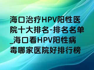 海口治疗HPV阳性医院十大排名-排名名单_海口看HPV阳性病毒哪家医院好排行榜