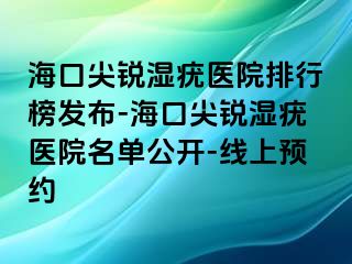 海口尖锐湿疣医院排行榜发布-海口尖锐湿疣医院名单公开-线上预约