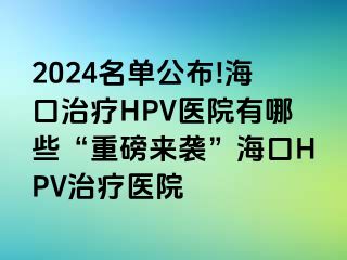 2024名单公布!海口治疗HPV医院有哪些“重磅来袭”海口HPV治疗医院