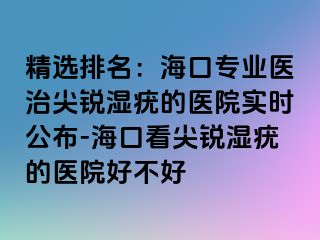 精选排名：海口专业医治尖锐湿疣的医院实时公布-海口看尖锐湿疣的医院好不好