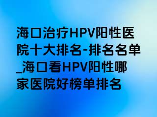 海口治疗HPV阳性医院十大排名-排名名单_海口看HPV阳性哪家医院好榜单排名