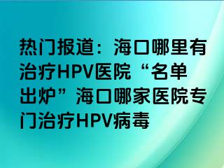 热门报道：海口哪里有治疗HPV医院“名单出炉”海口哪家医院专门治疗HPV病毒